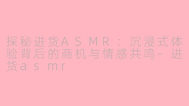 探秘进货ASMR：沉浸式体验背后的商机与情感共鸣-进货asmr