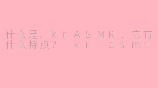 什么是.krASMR，它有什么特点？-kr asmr