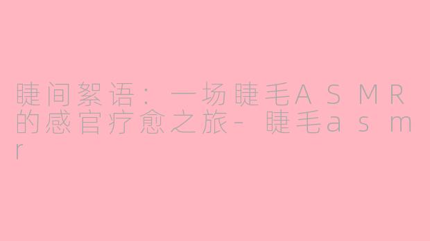 睫间絮语：一场睫毛ASMR的感官疗愈之旅-睫毛asmr