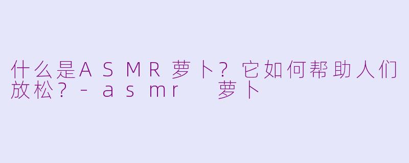 什么是ASMR萝卜？它如何帮助人们放松？-asmr 萝卜