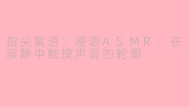 指尖絮语：哑语ASMR，在寂静中触摸声音的轮廓