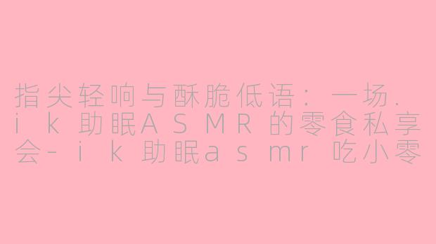 指尖轻响与酥脆低语：一场.ik助眠ASMR的零食私享会-ik助眠asmr吃小零食