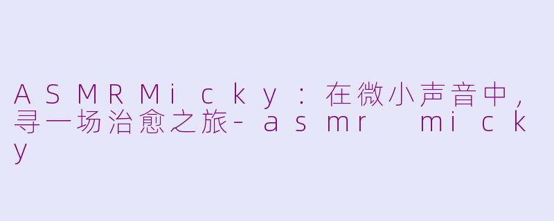 ASMRMicky：在微小声音中，寻一场治愈之旅-asmr micky