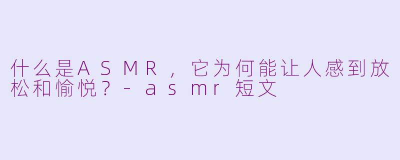 什么是ASMR，它为何能让人感到放松和愉悦？-asmr短文