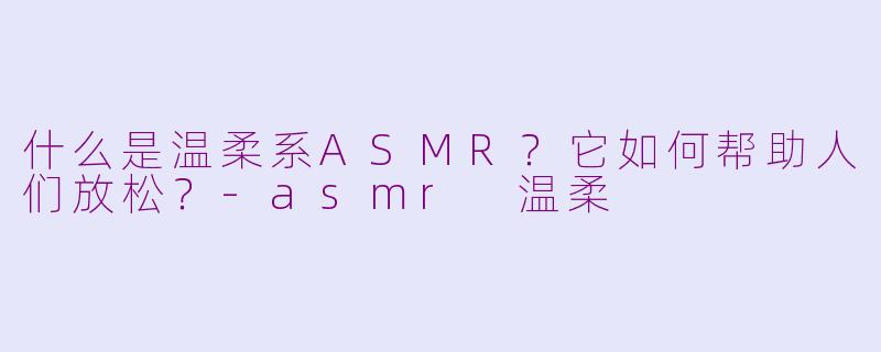 什么是温柔系ASMR？它如何帮助人们放松？-asmr 温柔