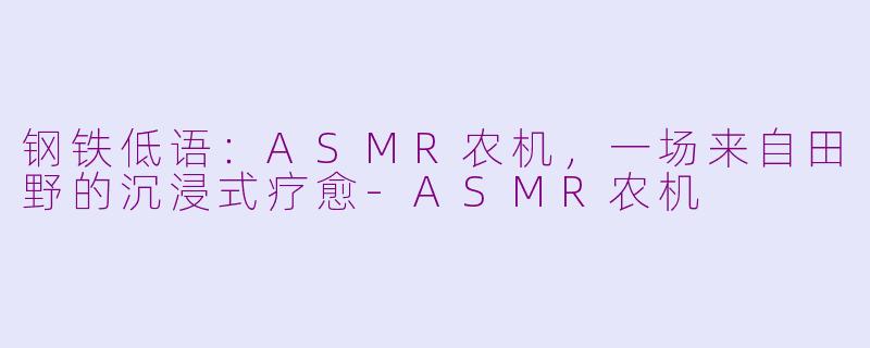 钢铁低语：ASMR农机，一场来自田野的沉浸式疗愈-ASMR农机