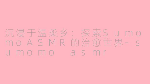 沉浸于温柔乡：探索SumomoASMR的治愈世界-sumomo asmr
