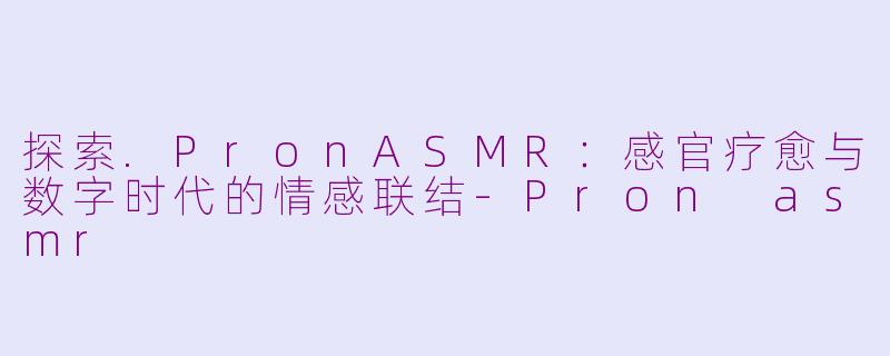 探索.PronASMR：感官疗愈与数字时代的情感联结-Pron asmr