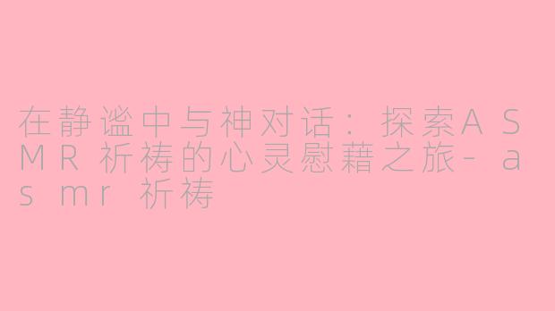 在静谧中与神对话：探索ASMR祈祷的心灵慰藉之旅-asmr祈祷