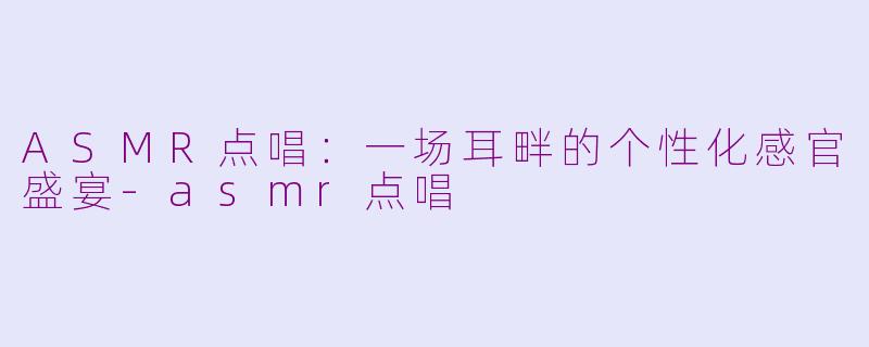 ASMR点唱：一场耳畔的个性化感官盛宴-asmr点唱