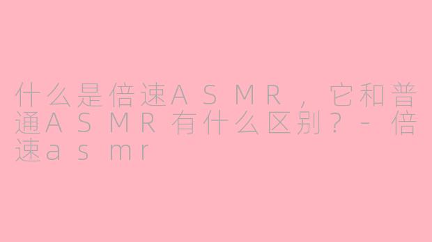 什么是倍速ASMR，它和普通ASMR有什么区别？-倍速asmr