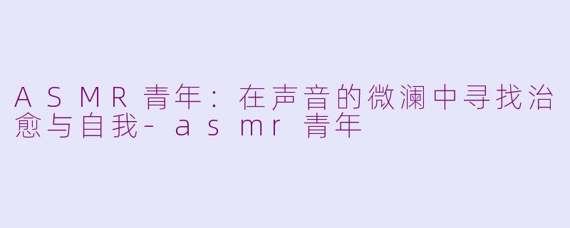 ASMR青年：在声音的微澜中寻找治愈与自我-asmr青年