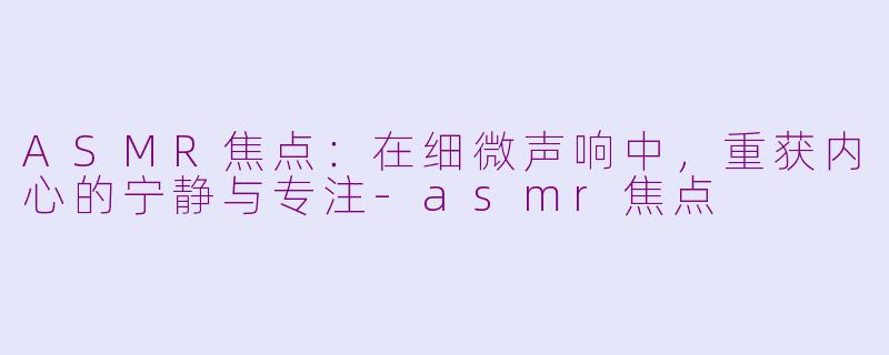 ASMR焦点：在细微声响中，重获内心的宁静与专注-asmr焦点