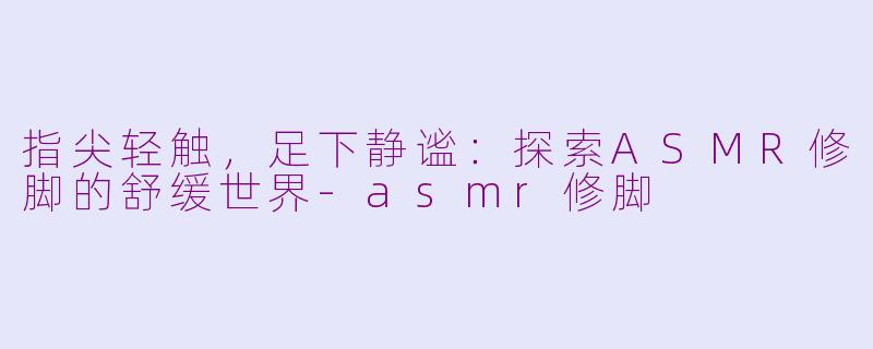 指尖轻触，足下静谧：探索ASMR修脚的舒缓世界-asmr修脚