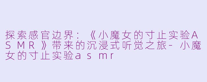 探索感官边界：《小魔女的寸止实验ASMR》带来的沉浸式听觉之旅-小魔女的寸止实验asmr