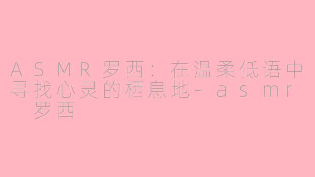 ASMR罗西：在温柔低语中寻找心灵的栖息地-asmr 罗西