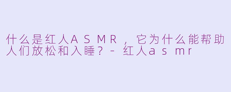 什么是红人ASMR，它为什么能帮助人们放松和入睡？-红人asmr