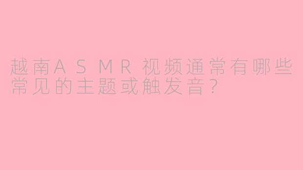 越南ASMR视频通常有哪些常见的主题或触发音？