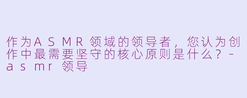 作为ASMR领域的领导者，您认为创作中最需要坚守的核心原则是什么？-asmr领导