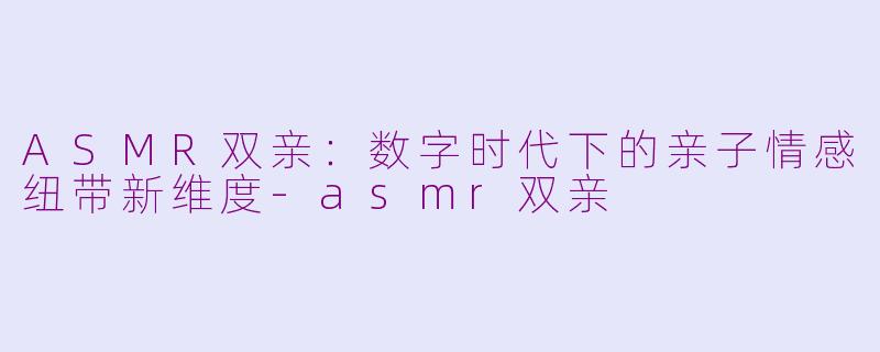 ASMR双亲：数字时代下的亲子情感纽带新维度-asmr双亲