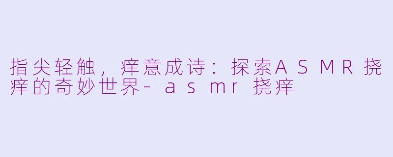 指尖轻触，痒意成诗：探索ASMR挠痒的奇妙世界-asmr挠痒