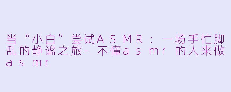 当“小白”尝试ASMR：一场手忙脚乱的静谧之旅-不懂asmr的人来做asmr