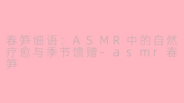 春笋细语：ASMR中的自然疗愈与季节馈赠-asmr春笋