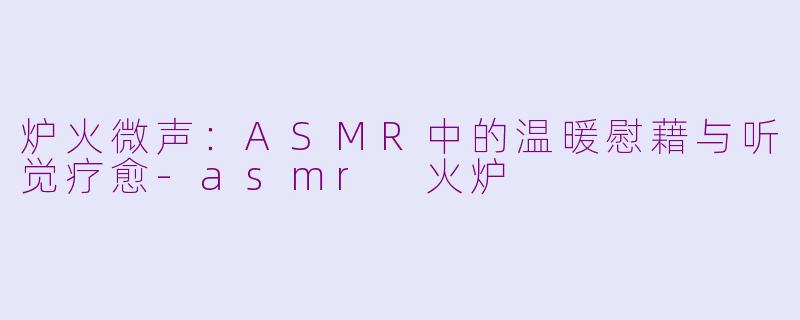炉火微声：ASMR中的温暖慰藉与听觉疗愈-asmr 火炉
