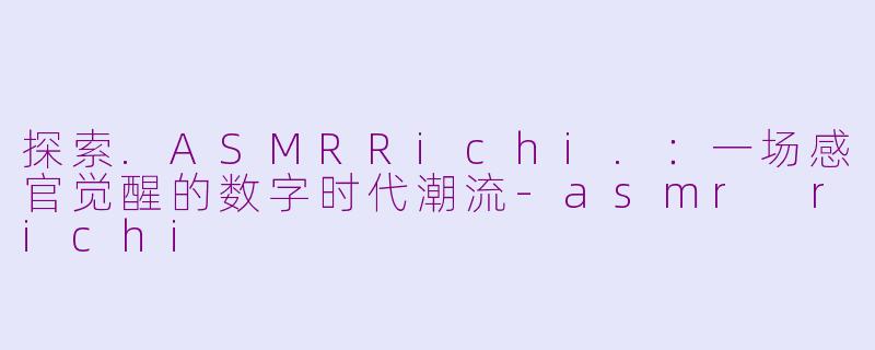 探索.ASMRRichi.：一场感官觉醒的数字时代潮流-asmr richi