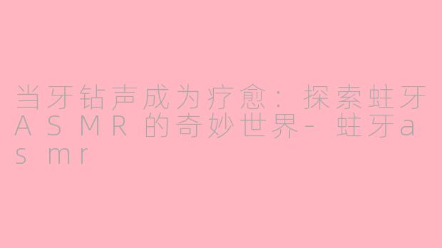 当牙钻声成为疗愈：探索蛀牙ASMR的奇妙世界-蛀牙asmr