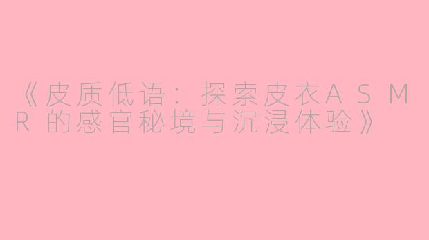 《皮质低语：探索皮衣ASMR的感官秘境与沉浸体验》