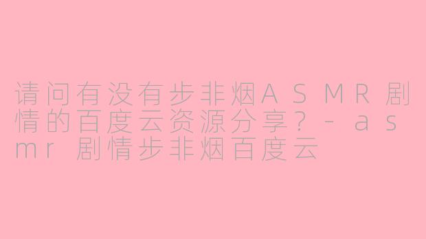 请问有没有步非烟ASMR剧情的百度云资源分享?