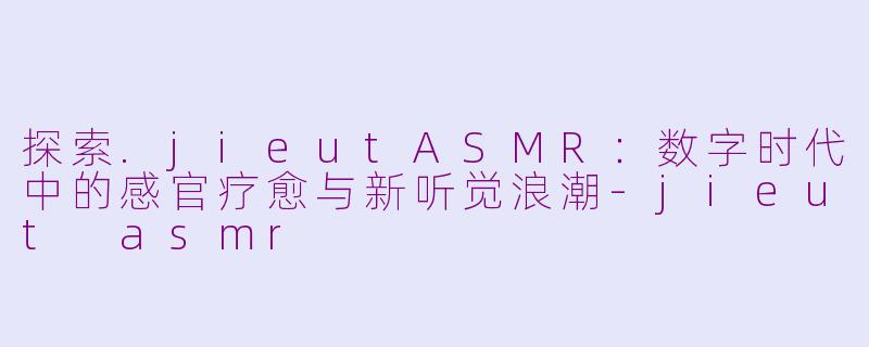 探索.jieutASMR：数字时代中的感官疗愈与新听觉浪潮-jieut asmr