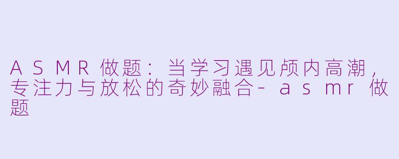 ASMR做题：当学习遇见颅内高潮，专注力与放松的奇妙融合-asmr做题