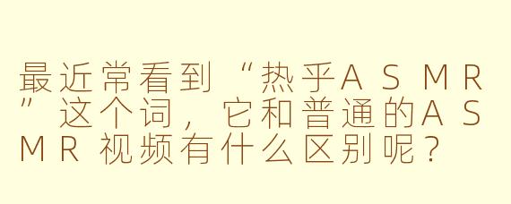 最近常看到“热乎ASMR”这个词，它和普通的ASMR视频有什么区别呢？