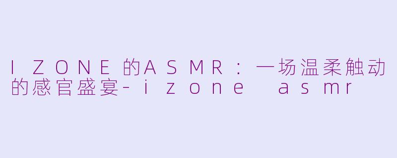 IZONE的ASMR：一场温柔触动的感官盛宴-izone asmr
