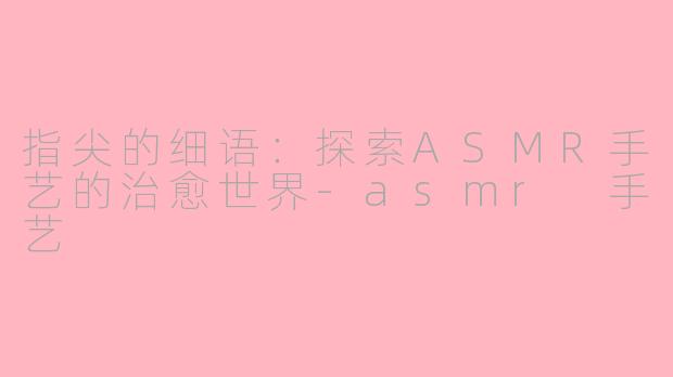 指尖的细语：探索ASMR手艺的治愈世界-asmr 手艺