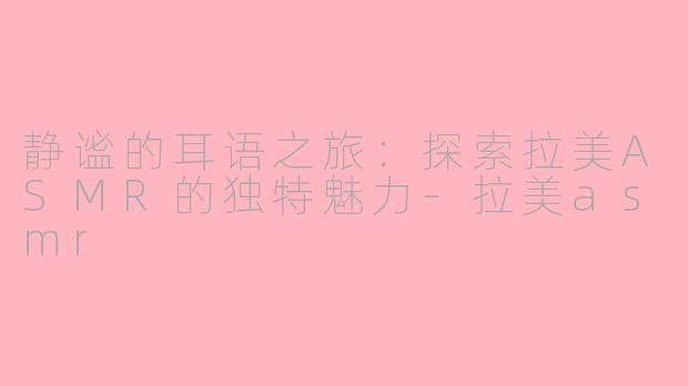 静谧的耳语之旅：探索拉美ASMR的独特魅力-拉美asmr