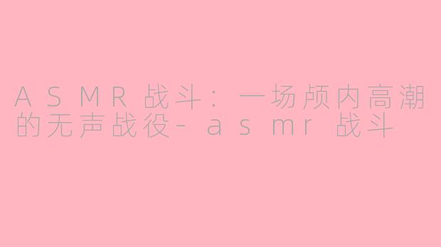 ASMR战斗：一场颅内高潮的无声战役-asmr战斗