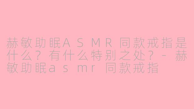 赫敏助眠ASMR同款戒指是什么？有什么特别之处？-赫敏助眠asmr同款戒指