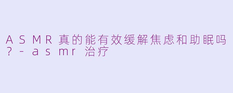ASMR真的能有效缓解焦虑和助眠吗？-asmr治疗