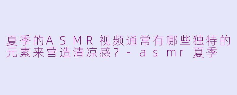 夏季的ASMR视频通常有哪些独特的元素来营造清凉感？-asmr夏季