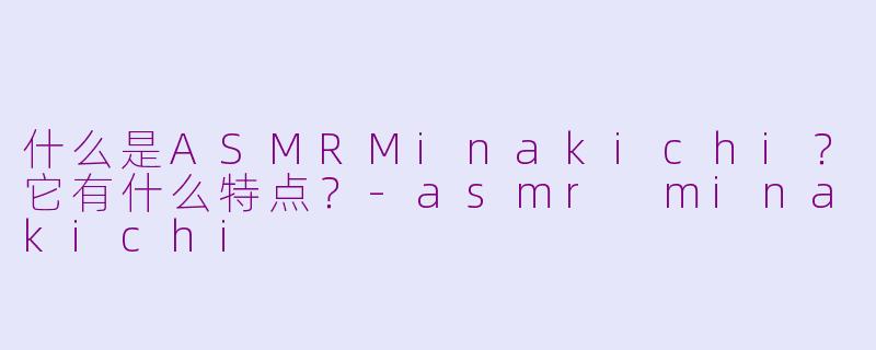 什么是ASMRMinakichi？它有什么特点？-asmr minakichi