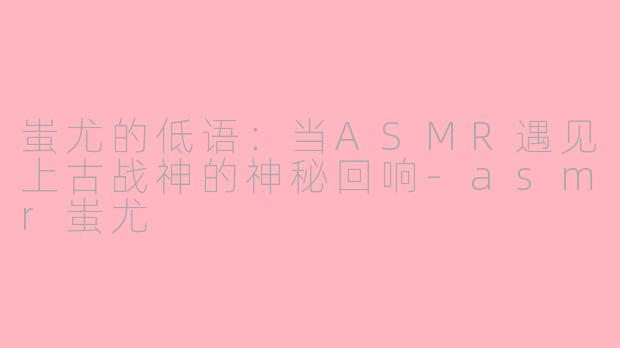 蚩尤的低语：当ASMR遇见上古战神的神秘回响-asmr蚩尤