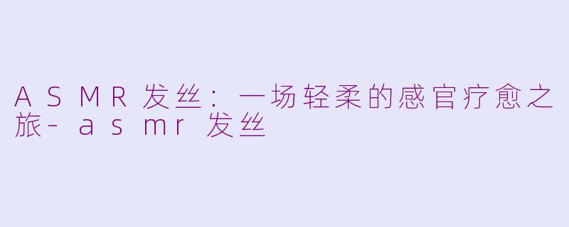 ASMR发丝：一场轻柔的感官疗愈之旅-asmr发丝