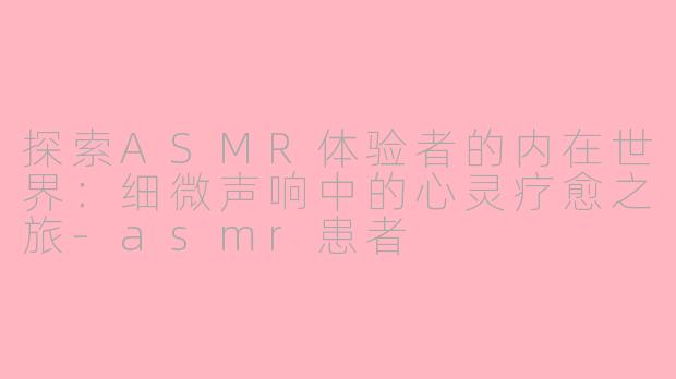探索ASMR体验者的内在世界：细微声响中的心灵疗愈之旅-asmr患者