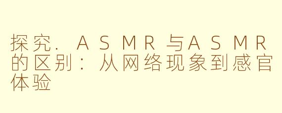 探究.ASMR与ASMR的区别：从网络现象到感官体验