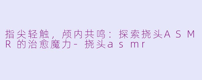 指尖轻触，颅内共鸣：探索挠头ASMR的治愈魔力-挠头asmr