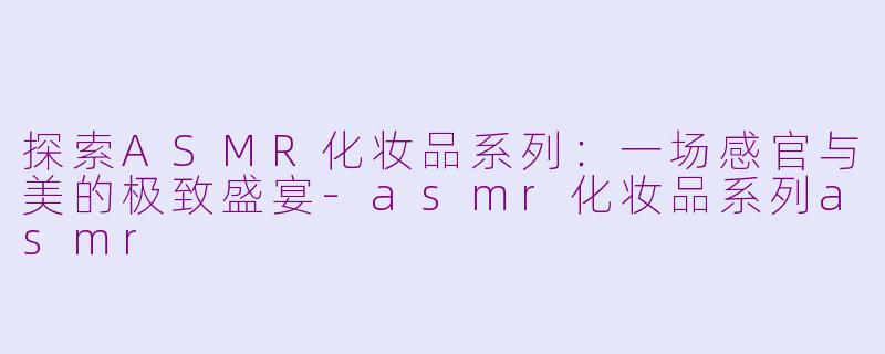 探索ASMR化妆品系列：一场感官与美的极致盛宴-asmr化妆品系列asmr