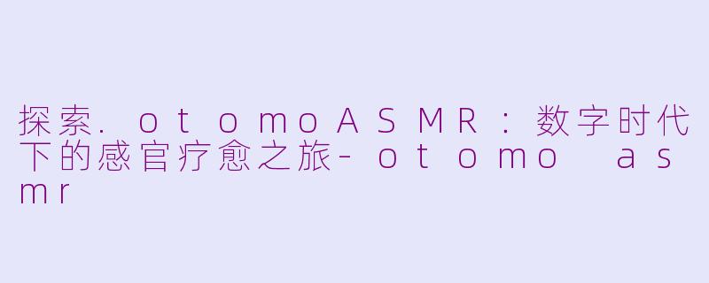 探索.otomoASMR：数字时代下的感官疗愈之旅-otomo asmr